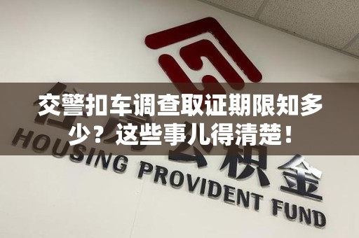 仓山交警扣车调查取证期限知多少？这些事儿得清楚！