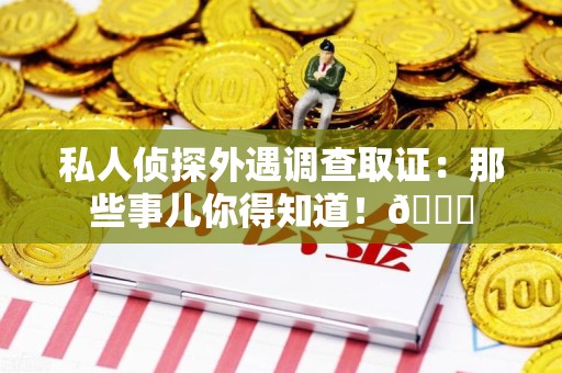 仓山私人侦探外遇调查取证：那些事儿你得知道！😎