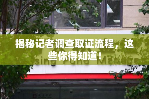仓山揭秘记者调查取证流程，这些你得知道！
