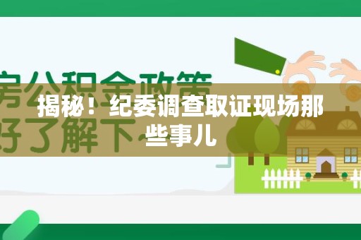 仓山揭秘！纪委调查取证现场那些事儿