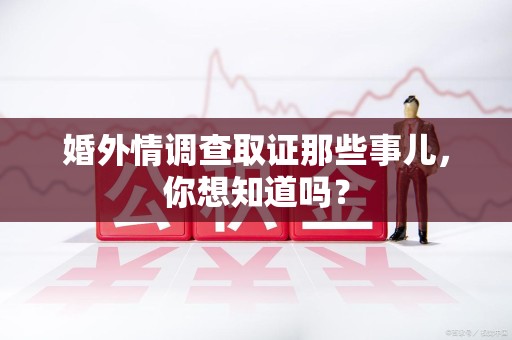 仓山婚外情调查取证那些事儿，你想知道吗？