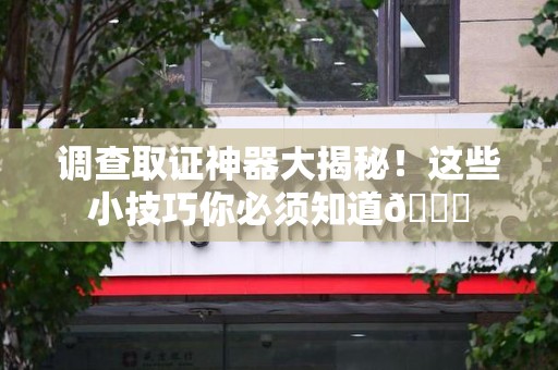 仓山调查取证神器大揭秘！这些小技巧你必须知道😎