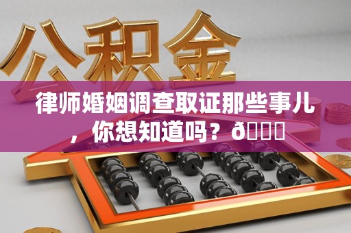 仓山律师婚姻调查取证那些事儿，你想知道吗？😎