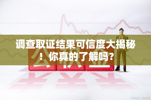 仓山调查取证结果可信度大揭秘！你真的了解吗？