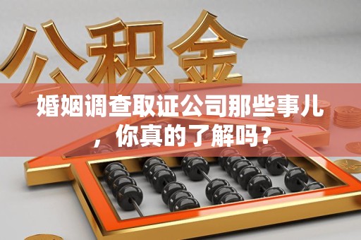 仓山婚姻调查取证公司那些事儿，你真的了解吗？
